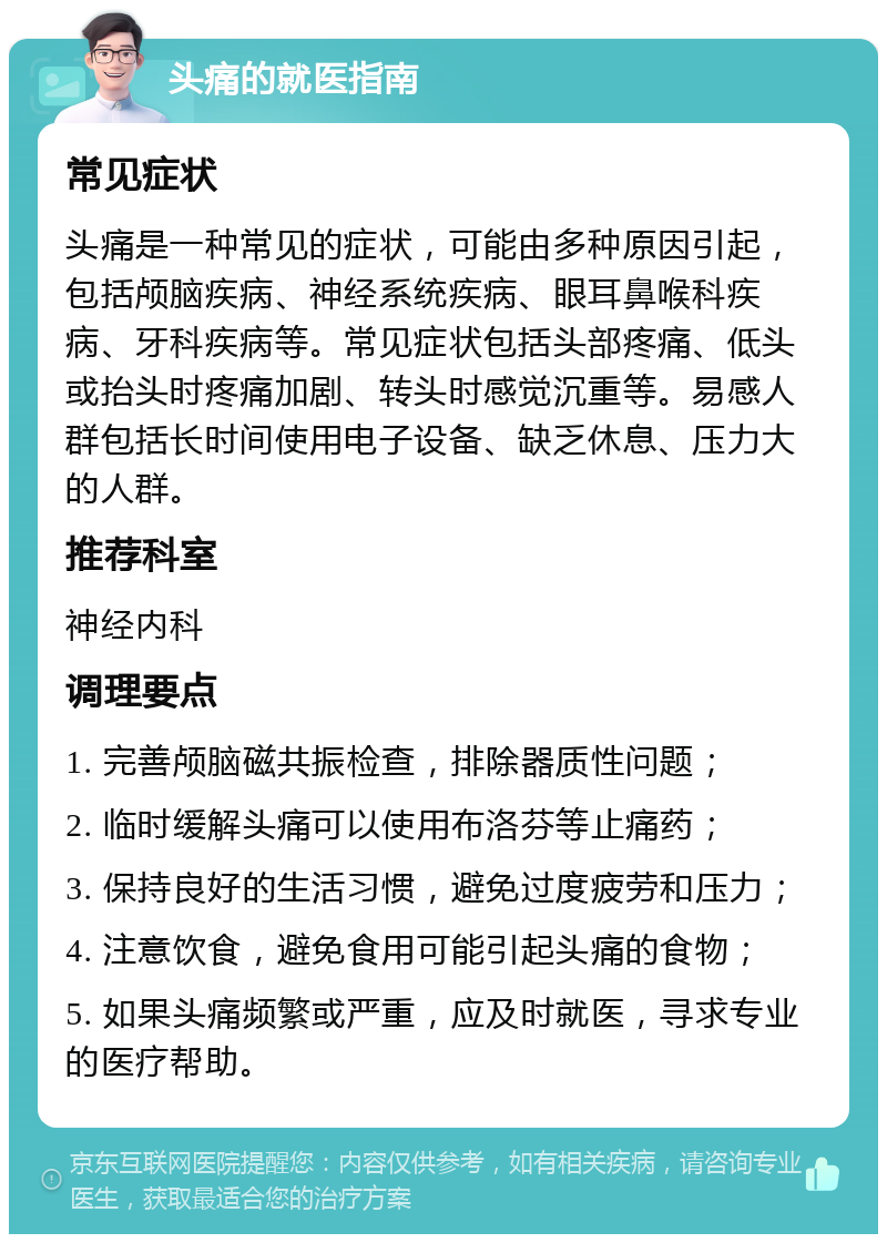 头痛的就医指南 常见症状 头痛是一种常见的症状，可能由多种原因引起，包括颅脑疾病、神经系统疾病、眼耳鼻喉科疾病、牙科疾病等。常见症状包括头部疼痛、低头或抬头时疼痛加剧、转头时感觉沉重等。易感人群包括长时间使用电子设备、缺乏休息、压力大的人群。 推荐科室 神经内科 调理要点 1. 完善颅脑磁共振检查，排除器质性问题； 2. 临时缓解头痛可以使用布洛芬等止痛药； 3. 保持良好的生活习惯，避免过度疲劳和压力； 4. 注意饮食，避免食用可能引起头痛的食物； 5. 如果头痛频繁或严重，应及时就医，寻求专业的医疗帮助。