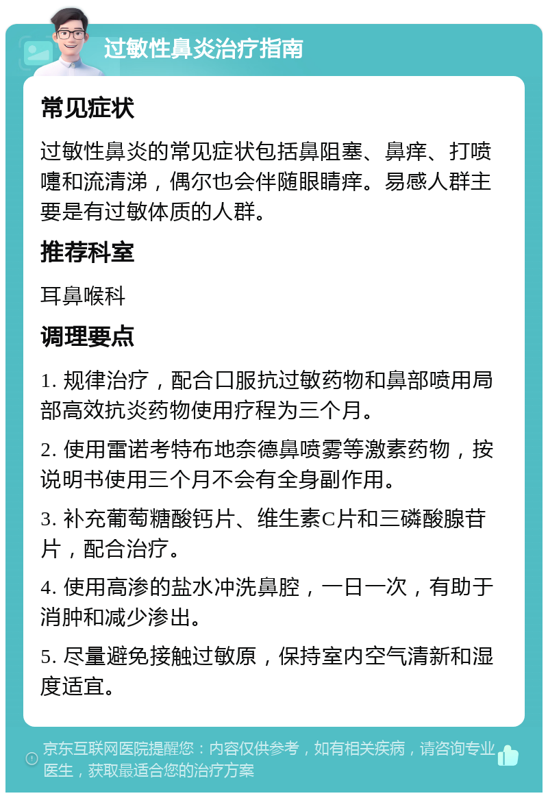 过敏性鼻炎治疗指南 常见症状 过敏性鼻炎的常见症状包括鼻阻塞、鼻痒、打喷嚏和流清涕，偶尔也会伴随眼睛痒。易感人群主要是有过敏体质的人群。 推荐科室 耳鼻喉科 调理要点 1. 规律治疗，配合口服抗过敏药物和鼻部喷用局部高效抗炎药物使用疗程为三个月。 2. 使用雷诺考特布地奈德鼻喷雾等激素药物，按说明书使用三个月不会有全身副作用。 3. 补充葡萄糖酸钙片、维生素C片和三磷酸腺苷片，配合治疗。 4. 使用高渗的盐水冲洗鼻腔，一日一次，有助于消肿和减少渗出。 5. 尽量避免接触过敏原，保持室内空气清新和湿度适宜。