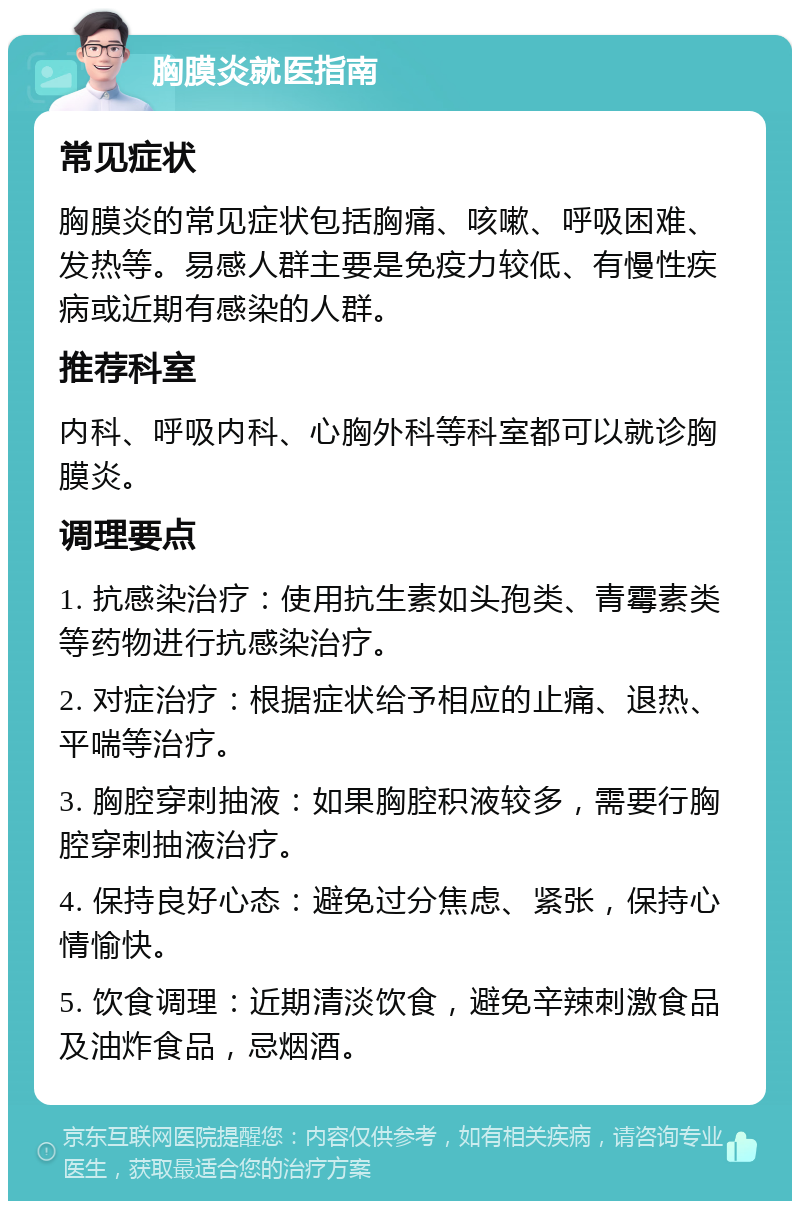 胸膜炎就医指南 常见症状 胸膜炎的常见症状包括胸痛、咳嗽、呼吸困难、发热等。易感人群主要是免疫力较低、有慢性疾病或近期有感染的人群。 推荐科室 内科、呼吸内科、心胸外科等科室都可以就诊胸膜炎。 调理要点 1. 抗感染治疗：使用抗生素如头孢类、青霉素类等药物进行抗感染治疗。 2. 对症治疗：根据症状给予相应的止痛、退热、平喘等治疗。 3. 胸腔穿刺抽液：如果胸腔积液较多，需要行胸腔穿刺抽液治疗。 4. 保持良好心态：避免过分焦虑、紧张，保持心情愉快。 5. 饮食调理：近期清淡饮食，避免辛辣刺激食品及油炸食品，忌烟酒。