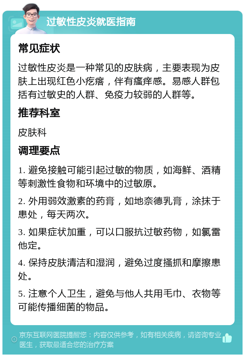 过敏性皮炎就医指南 常见症状 过敏性皮炎是一种常见的皮肤病，主要表现为皮肤上出现红色小疙瘩，伴有瘙痒感。易感人群包括有过敏史的人群、免疫力较弱的人群等。 推荐科室 皮肤科 调理要点 1. 避免接触可能引起过敏的物质，如海鲜、酒精等刺激性食物和环境中的过敏原。 2. 外用弱效激素的药膏，如地奈德乳膏，涂抹于患处，每天两次。 3. 如果症状加重，可以口服抗过敏药物，如氯雷他定。 4. 保持皮肤清洁和湿润，避免过度搔抓和摩擦患处。 5. 注意个人卫生，避免与他人共用毛巾、衣物等可能传播细菌的物品。