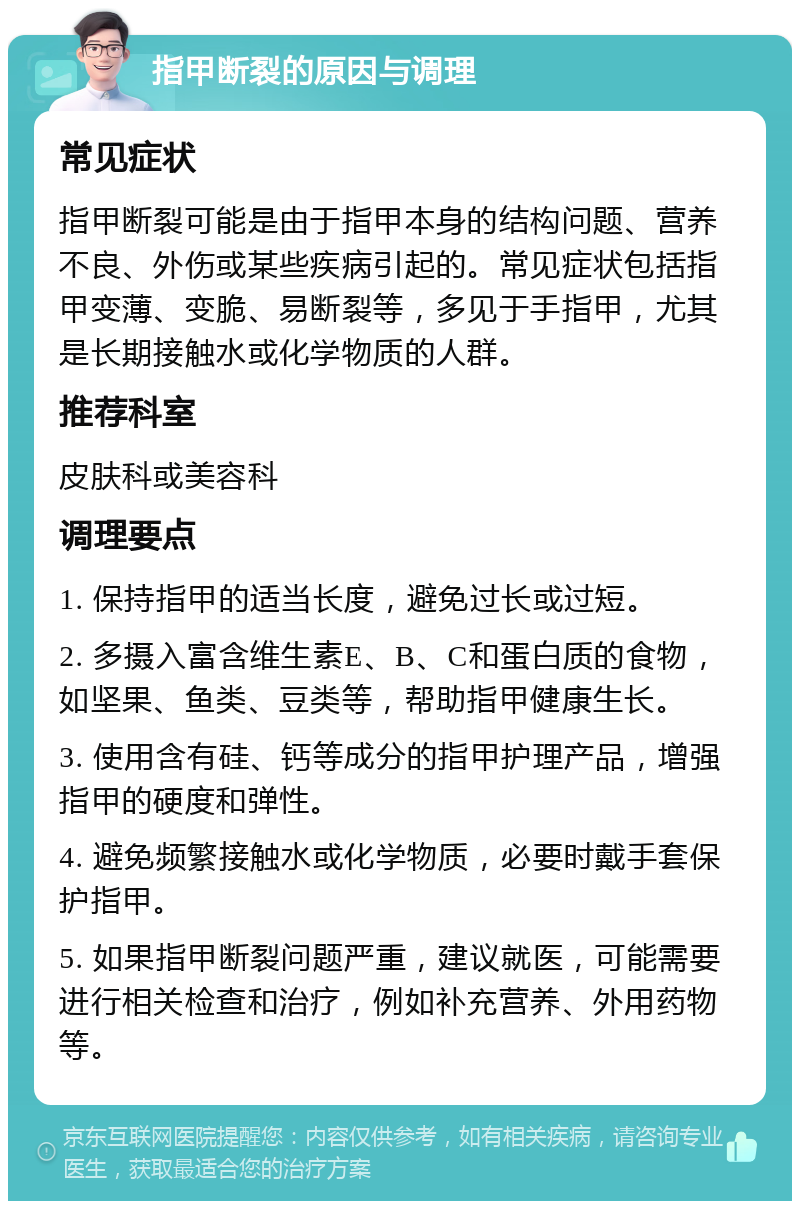 指甲断裂的原因与调理 常见症状 指甲断裂可能是由于指甲本身的结构问题、营养不良、外伤或某些疾病引起的。常见症状包括指甲变薄、变脆、易断裂等，多见于手指甲，尤其是长期接触水或化学物质的人群。 推荐科室 皮肤科或美容科 调理要点 1. 保持指甲的适当长度，避免过长或过短。 2. 多摄入富含维生素E、B、C和蛋白质的食物，如坚果、鱼类、豆类等，帮助指甲健康生长。 3. 使用含有硅、钙等成分的指甲护理产品，增强指甲的硬度和弹性。 4. 避免频繁接触水或化学物质，必要时戴手套保护指甲。 5. 如果指甲断裂问题严重，建议就医，可能需要进行相关检查和治疗，例如补充营养、外用药物等。