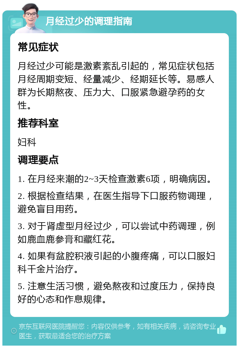 月经过少的调理指南 常见症状 月经过少可能是激素紊乱引起的，常见症状包括月经周期变短、经量减少、经期延长等。易感人群为长期熬夜、压力大、口服紧急避孕药的女性。 推荐科室 妇科 调理要点 1. 在月经来潮的2~3天检查激素6项，明确病因。 2. 根据检查结果，在医生指导下口服药物调理，避免盲目用药。 3. 对于肾虚型月经过少，可以尝试中药调理，例如鹿血鹿参膏和藏红花。 4. 如果有盆腔积液引起的小腹疼痛，可以口服妇科千金片治疗。 5. 注意生活习惯，避免熬夜和过度压力，保持良好的心态和作息规律。