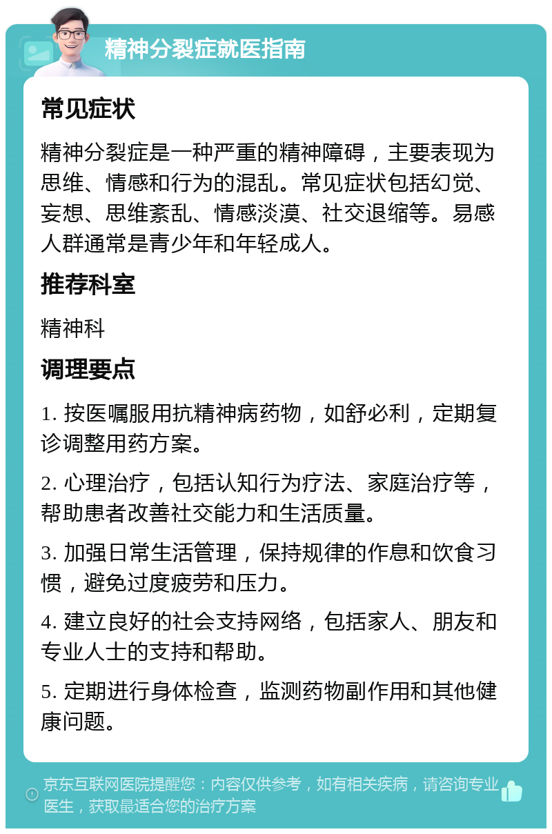 精神分裂症就医指南 常见症状 精神分裂症是一种严重的精神障碍，主要表现为思维、情感和行为的混乱。常见症状包括幻觉、妄想、思维紊乱、情感淡漠、社交退缩等。易感人群通常是青少年和年轻成人。 推荐科室 精神科 调理要点 1. 按医嘱服用抗精神病药物，如舒必利，定期复诊调整用药方案。 2. 心理治疗，包括认知行为疗法、家庭治疗等，帮助患者改善社交能力和生活质量。 3. 加强日常生活管理，保持规律的作息和饮食习惯，避免过度疲劳和压力。 4. 建立良好的社会支持网络，包括家人、朋友和专业人士的支持和帮助。 5. 定期进行身体检查，监测药物副作用和其他健康问题。