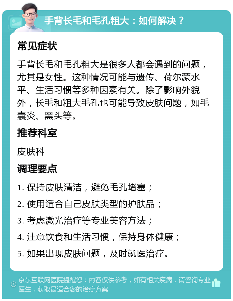 手背长毛和毛孔粗大：如何解决？ 常见症状 手背长毛和毛孔粗大是很多人都会遇到的问题，尤其是女性。这种情况可能与遗传、荷尔蒙水平、生活习惯等多种因素有关。除了影响外貌外，长毛和粗大毛孔也可能导致皮肤问题，如毛囊炎、黑头等。 推荐科室 皮肤科 调理要点 1. 保持皮肤清洁，避免毛孔堵塞； 2. 使用适合自己皮肤类型的护肤品； 3. 考虑激光治疗等专业美容方法； 4. 注意饮食和生活习惯，保持身体健康； 5. 如果出现皮肤问题，及时就医治疗。