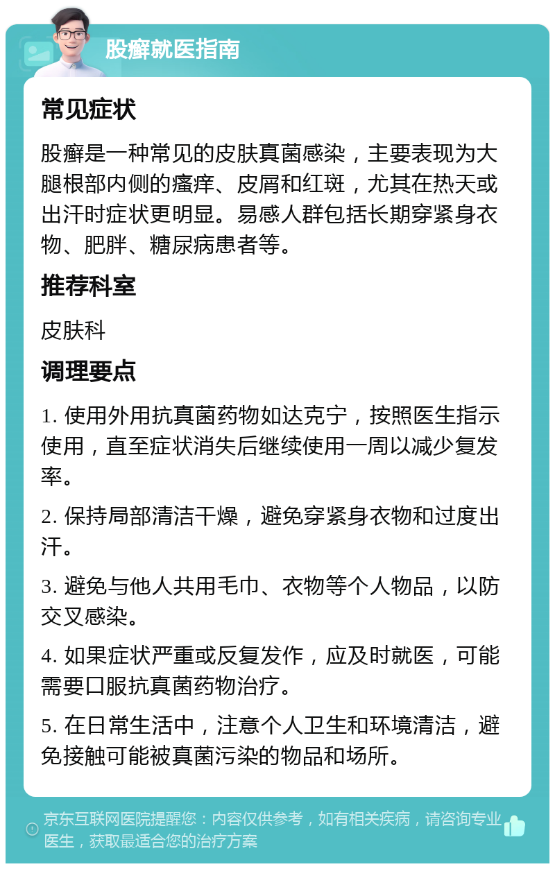 股癣就医指南 常见症状 股癣是一种常见的皮肤真菌感染，主要表现为大腿根部内侧的瘙痒、皮屑和红斑，尤其在热天或出汗时症状更明显。易感人群包括长期穿紧身衣物、肥胖、糖尿病患者等。 推荐科室 皮肤科 调理要点 1. 使用外用抗真菌药物如达克宁，按照医生指示使用，直至症状消失后继续使用一周以减少复发率。 2. 保持局部清洁干燥，避免穿紧身衣物和过度出汗。 3. 避免与他人共用毛巾、衣物等个人物品，以防交叉感染。 4. 如果症状严重或反复发作，应及时就医，可能需要口服抗真菌药物治疗。 5. 在日常生活中，注意个人卫生和环境清洁，避免接触可能被真菌污染的物品和场所。