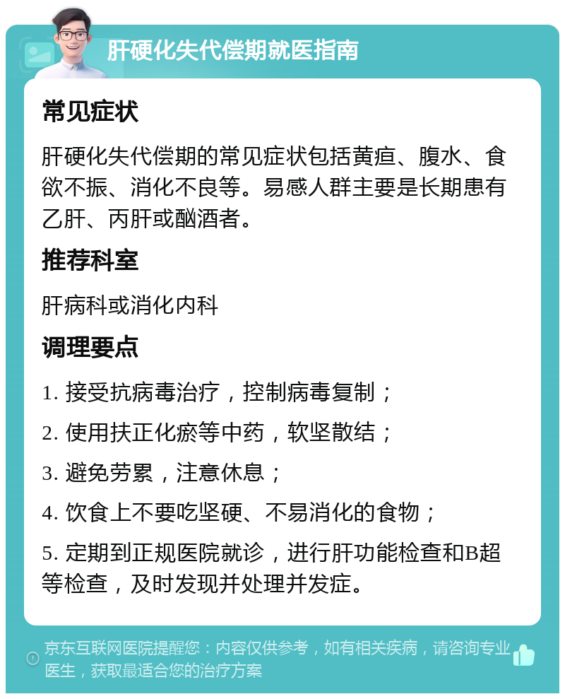 肝硬化失代偿期就医指南 常见症状 肝硬化失代偿期的常见症状包括黄疸、腹水、食欲不振、消化不良等。易感人群主要是长期患有乙肝、丙肝或酗酒者。 推荐科室 肝病科或消化内科 调理要点 1. 接受抗病毒治疗，控制病毒复制； 2. 使用扶正化瘀等中药，软坚散结； 3. 避免劳累，注意休息； 4. 饮食上不要吃坚硬、不易消化的食物； 5. 定期到正规医院就诊，进行肝功能检查和B超等检查，及时发现并处理并发症。