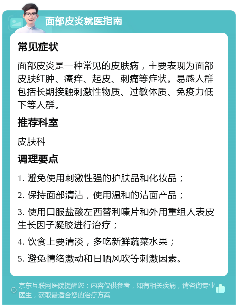 面部皮炎就医指南 常见症状 面部皮炎是一种常见的皮肤病，主要表现为面部皮肤红肿、瘙痒、起皮、刺痛等症状。易感人群包括长期接触刺激性物质、过敏体质、免疫力低下等人群。 推荐科室 皮肤科 调理要点 1. 避免使用刺激性强的护肤品和化妆品； 2. 保持面部清洁，使用温和的洁面产品； 3. 使用口服盐酸左西替利嗪片和外用重组人表皮生长因子凝胶进行治疗； 4. 饮食上要清淡，多吃新鲜蔬菜水果； 5. 避免情绪激动和日晒风吹等刺激因素。