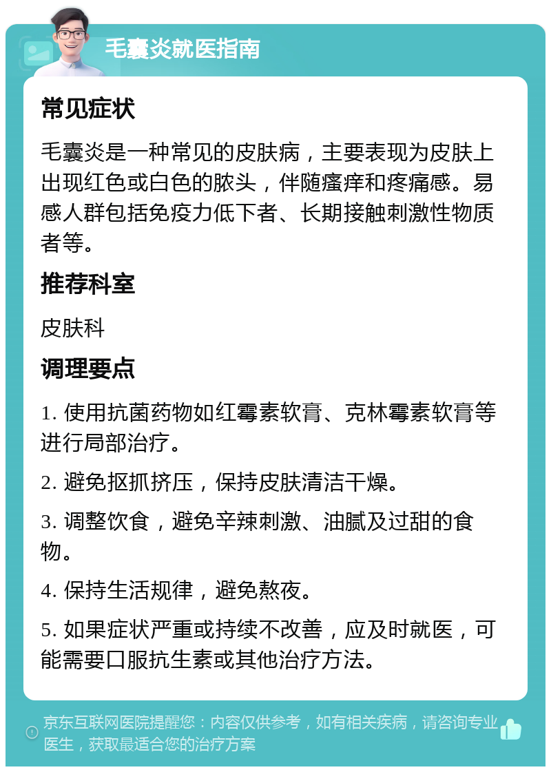 毛囊炎就医指南 常见症状 毛囊炎是一种常见的皮肤病，主要表现为皮肤上出现红色或白色的脓头，伴随瘙痒和疼痛感。易感人群包括免疫力低下者、长期接触刺激性物质者等。 推荐科室 皮肤科 调理要点 1. 使用抗菌药物如红霉素软膏、克林霉素软膏等进行局部治疗。 2. 避免抠抓挤压，保持皮肤清洁干燥。 3. 调整饮食，避免辛辣刺激、油腻及过甜的食物。 4. 保持生活规律，避免熬夜。 5. 如果症状严重或持续不改善，应及时就医，可能需要口服抗生素或其他治疗方法。