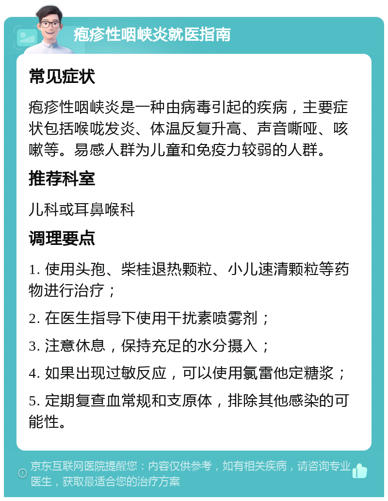 疱疹性咽峡炎就医指南 常见症状 疱疹性咽峡炎是一种由病毒引起的疾病，主要症状包括喉咙发炎、体温反复升高、声音嘶哑、咳嗽等。易感人群为儿童和免疫力较弱的人群。 推荐科室 儿科或耳鼻喉科 调理要点 1. 使用头孢、柴桂退热颗粒、小儿速清颗粒等药物进行治疗； 2. 在医生指导下使用干扰素喷雾剂； 3. 注意休息，保持充足的水分摄入； 4. 如果出现过敏反应，可以使用氯雷他定糖浆； 5. 定期复查血常规和支原体，排除其他感染的可能性。