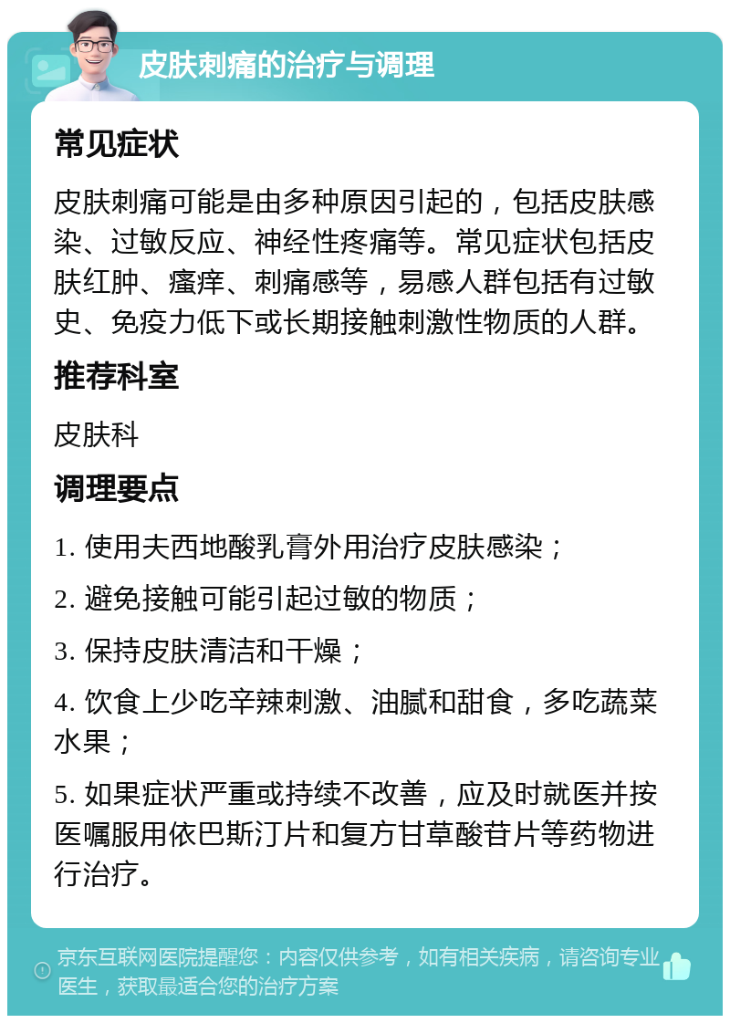 皮肤刺痛的治疗与调理 常见症状 皮肤刺痛可能是由多种原因引起的，包括皮肤感染、过敏反应、神经性疼痛等。常见症状包括皮肤红肿、瘙痒、刺痛感等，易感人群包括有过敏史、免疫力低下或长期接触刺激性物质的人群。 推荐科室 皮肤科 调理要点 1. 使用夫西地酸乳膏外用治疗皮肤感染； 2. 避免接触可能引起过敏的物质； 3. 保持皮肤清洁和干燥； 4. 饮食上少吃辛辣刺激、油腻和甜食，多吃蔬菜水果； 5. 如果症状严重或持续不改善，应及时就医并按医嘱服用依巴斯汀片和复方甘草酸苷片等药物进行治疗。