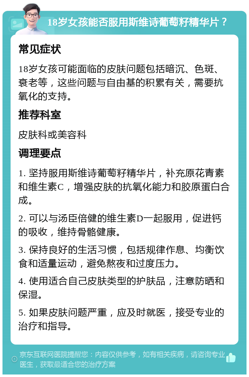 18岁女孩能否服用斯维诗葡萄籽精华片？ 常见症状 18岁女孩可能面临的皮肤问题包括暗沉、色斑、衰老等，这些问题与自由基的积累有关，需要抗氧化的支持。 推荐科室 皮肤科或美容科 调理要点 1. 坚持服用斯维诗葡萄籽精华片，补充原花青素和维生素C，增强皮肤的抗氧化能力和胶原蛋白合成。 2. 可以与汤臣倍健的维生素D一起服用，促进钙的吸收，维持骨骼健康。 3. 保持良好的生活习惯，包括规律作息、均衡饮食和适量运动，避免熬夜和过度压力。 4. 使用适合自己皮肤类型的护肤品，注意防晒和保湿。 5. 如果皮肤问题严重，应及时就医，接受专业的治疗和指导。