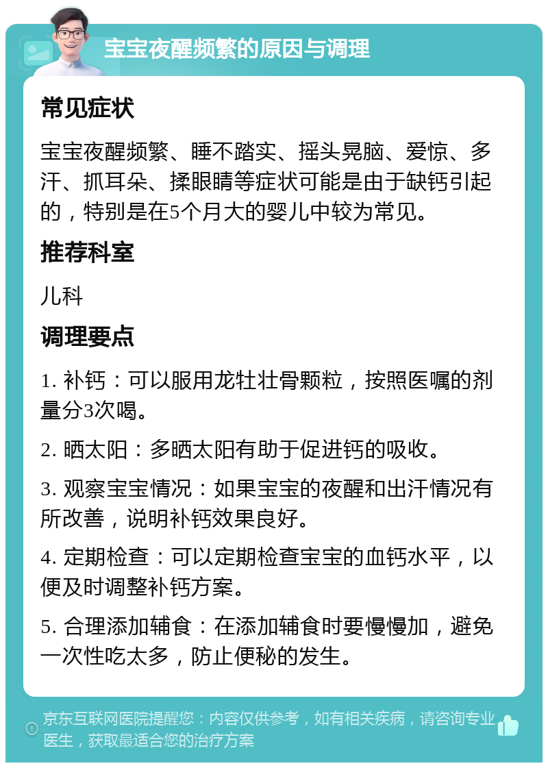 宝宝夜醒频繁的原因与调理 常见症状 宝宝夜醒频繁、睡不踏实、摇头晃脑、爱惊、多汗、抓耳朵、揉眼睛等症状可能是由于缺钙引起的，特别是在5个月大的婴儿中较为常见。 推荐科室 儿科 调理要点 1. 补钙：可以服用龙牡壮骨颗粒，按照医嘱的剂量分3次喝。 2. 晒太阳：多晒太阳有助于促进钙的吸收。 3. 观察宝宝情况：如果宝宝的夜醒和出汗情况有所改善，说明补钙效果良好。 4. 定期检查：可以定期检查宝宝的血钙水平，以便及时调整补钙方案。 5. 合理添加辅食：在添加辅食时要慢慢加，避免一次性吃太多，防止便秘的发生。