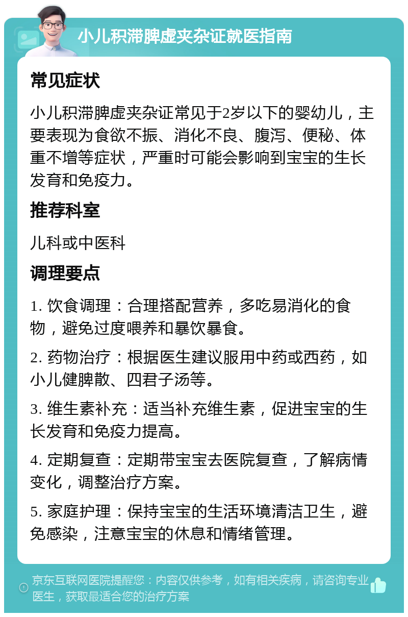 小儿积滞脾虚夹杂证就医指南 常见症状 小儿积滞脾虚夹杂证常见于2岁以下的婴幼儿，主要表现为食欲不振、消化不良、腹泻、便秘、体重不增等症状，严重时可能会影响到宝宝的生长发育和免疫力。 推荐科室 儿科或中医科 调理要点 1. 饮食调理：合理搭配营养，多吃易消化的食物，避免过度喂养和暴饮暴食。 2. 药物治疗：根据医生建议服用中药或西药，如小儿健脾散、四君子汤等。 3. 维生素补充：适当补充维生素，促进宝宝的生长发育和免疫力提高。 4. 定期复查：定期带宝宝去医院复查，了解病情变化，调整治疗方案。 5. 家庭护理：保持宝宝的生活环境清洁卫生，避免感染，注意宝宝的休息和情绪管理。