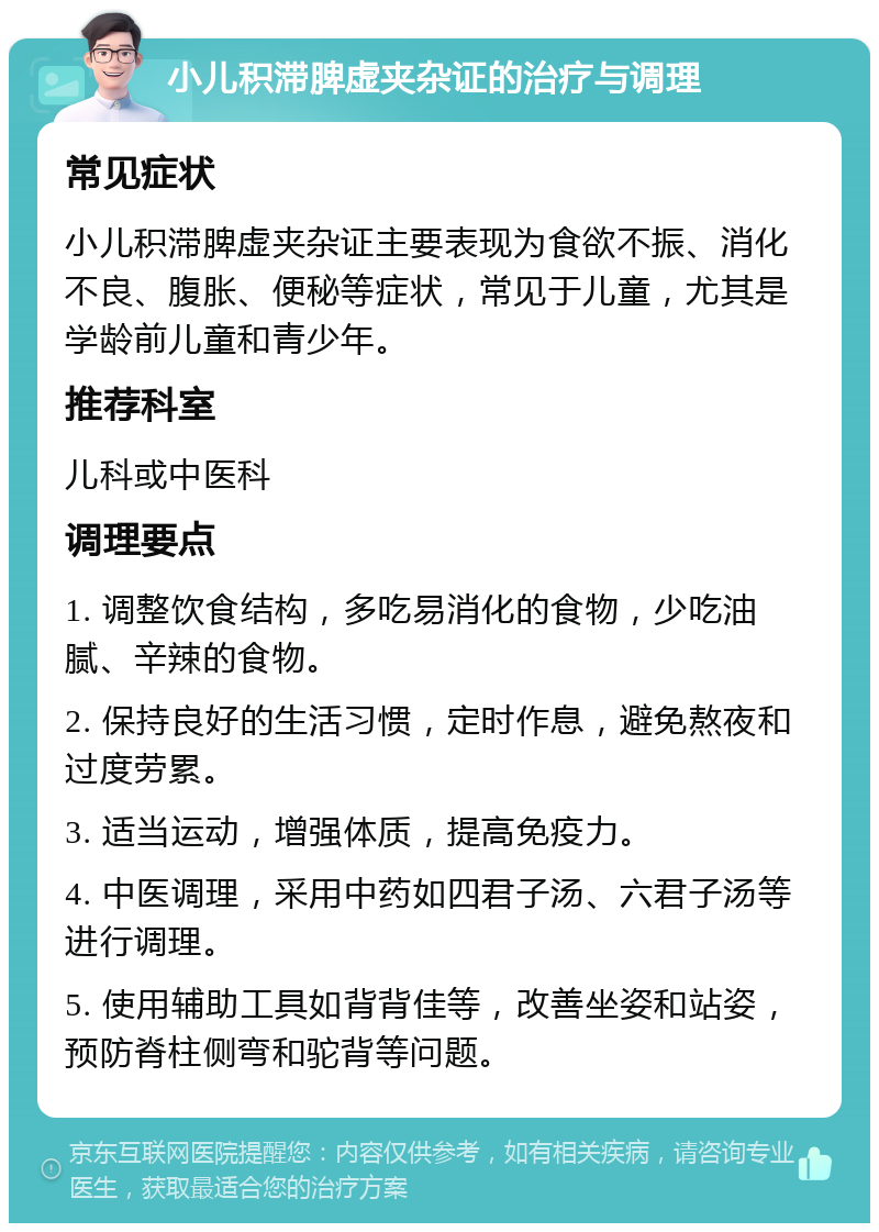 小儿积滞脾虚夹杂证的治疗与调理 常见症状 小儿积滞脾虚夹杂证主要表现为食欲不振、消化不良、腹胀、便秘等症状，常见于儿童，尤其是学龄前儿童和青少年。 推荐科室 儿科或中医科 调理要点 1. 调整饮食结构，多吃易消化的食物，少吃油腻、辛辣的食物。 2. 保持良好的生活习惯，定时作息，避免熬夜和过度劳累。 3. 适当运动，增强体质，提高免疫力。 4. 中医调理，采用中药如四君子汤、六君子汤等进行调理。 5. 使用辅助工具如背背佳等，改善坐姿和站姿，预防脊柱侧弯和驼背等问题。