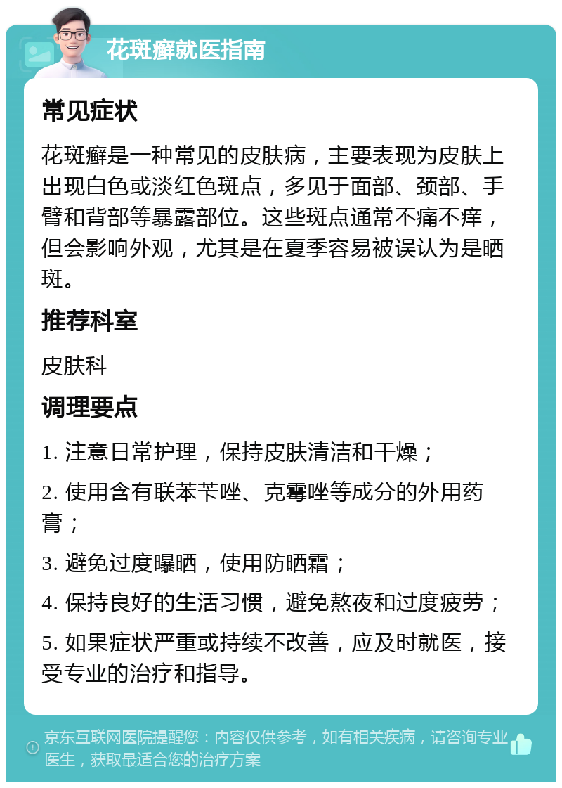 花斑癣就医指南 常见症状 花斑癣是一种常见的皮肤病，主要表现为皮肤上出现白色或淡红色斑点，多见于面部、颈部、手臂和背部等暴露部位。这些斑点通常不痛不痒，但会影响外观，尤其是在夏季容易被误认为是晒斑。 推荐科室 皮肤科 调理要点 1. 注意日常护理，保持皮肤清洁和干燥； 2. 使用含有联苯苄唑、克霉唑等成分的外用药膏； 3. 避免过度曝晒，使用防晒霜； 4. 保持良好的生活习惯，避免熬夜和过度疲劳； 5. 如果症状严重或持续不改善，应及时就医，接受专业的治疗和指导。