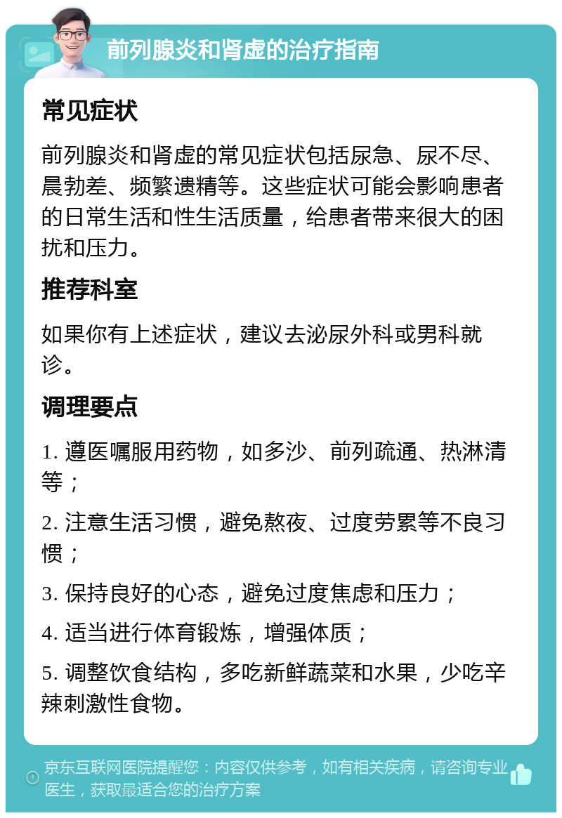 前列腺炎和肾虚的治疗指南 常见症状 前列腺炎和肾虚的常见症状包括尿急、尿不尽、晨勃差、频繁遗精等。这些症状可能会影响患者的日常生活和性生活质量，给患者带来很大的困扰和压力。 推荐科室 如果你有上述症状，建议去泌尿外科或男科就诊。 调理要点 1. 遵医嘱服用药物，如多沙、前列疏通、热淋清等； 2. 注意生活习惯，避免熬夜、过度劳累等不良习惯； 3. 保持良好的心态，避免过度焦虑和压力； 4. 适当进行体育锻炼，增强体质； 5. 调整饮食结构，多吃新鲜蔬菜和水果，少吃辛辣刺激性食物。