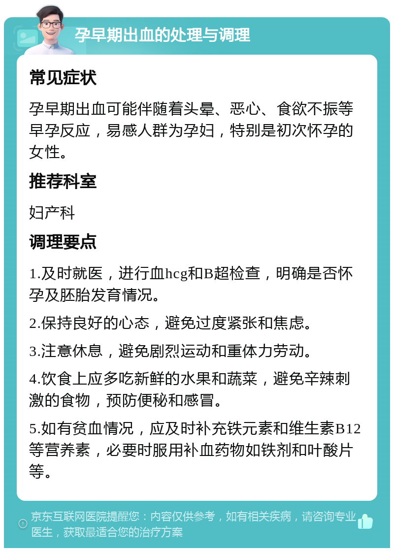 孕早期出血的处理与调理 常见症状 孕早期出血可能伴随着头晕、恶心、食欲不振等早孕反应，易感人群为孕妇，特别是初次怀孕的女性。 推荐科室 妇产科 调理要点 1.及时就医，进行血hcg和B超检查，明确是否怀孕及胚胎发育情况。 2.保持良好的心态，避免过度紧张和焦虑。 3.注意休息，避免剧烈运动和重体力劳动。 4.饮食上应多吃新鲜的水果和蔬菜，避免辛辣刺激的食物，预防便秘和感冒。 5.如有贫血情况，应及时补充铁元素和维生素B12等营养素，必要时服用补血药物如铁剂和叶酸片等。