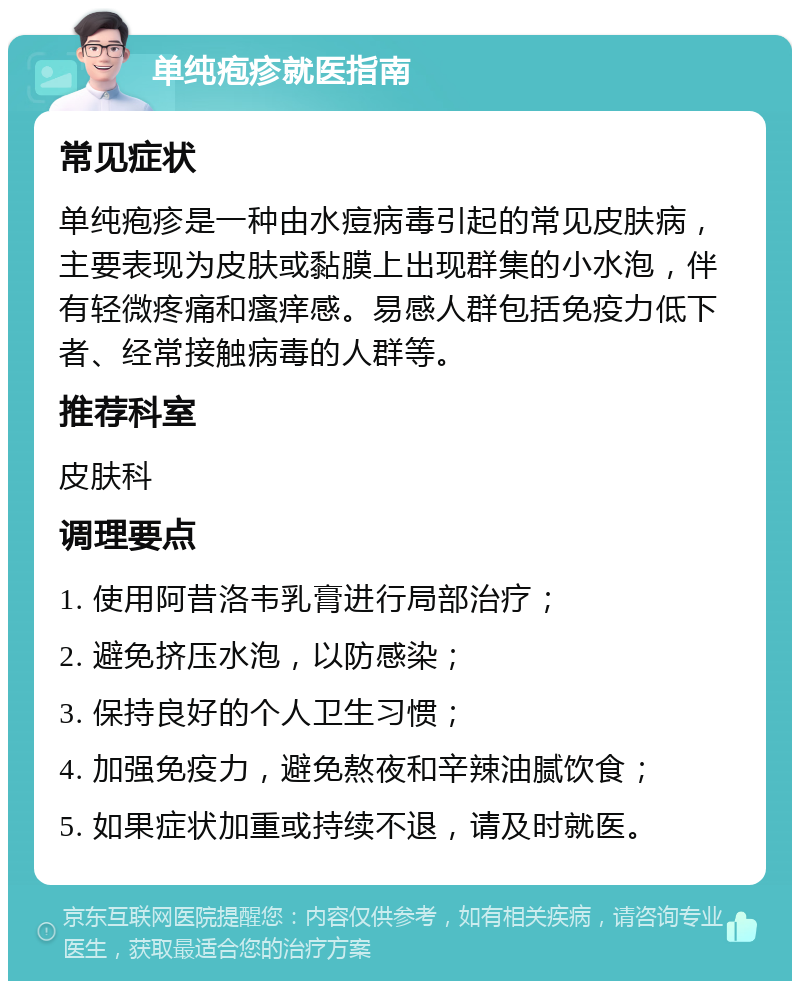 单纯疱疹就医指南 常见症状 单纯疱疹是一种由水痘病毒引起的常见皮肤病，主要表现为皮肤或黏膜上出现群集的小水泡，伴有轻微疼痛和瘙痒感。易感人群包括免疫力低下者、经常接触病毒的人群等。 推荐科室 皮肤科 调理要点 1. 使用阿昔洛韦乳膏进行局部治疗； 2. 避免挤压水泡，以防感染； 3. 保持良好的个人卫生习惯； 4. 加强免疫力，避免熬夜和辛辣油腻饮食； 5. 如果症状加重或持续不退，请及时就医。