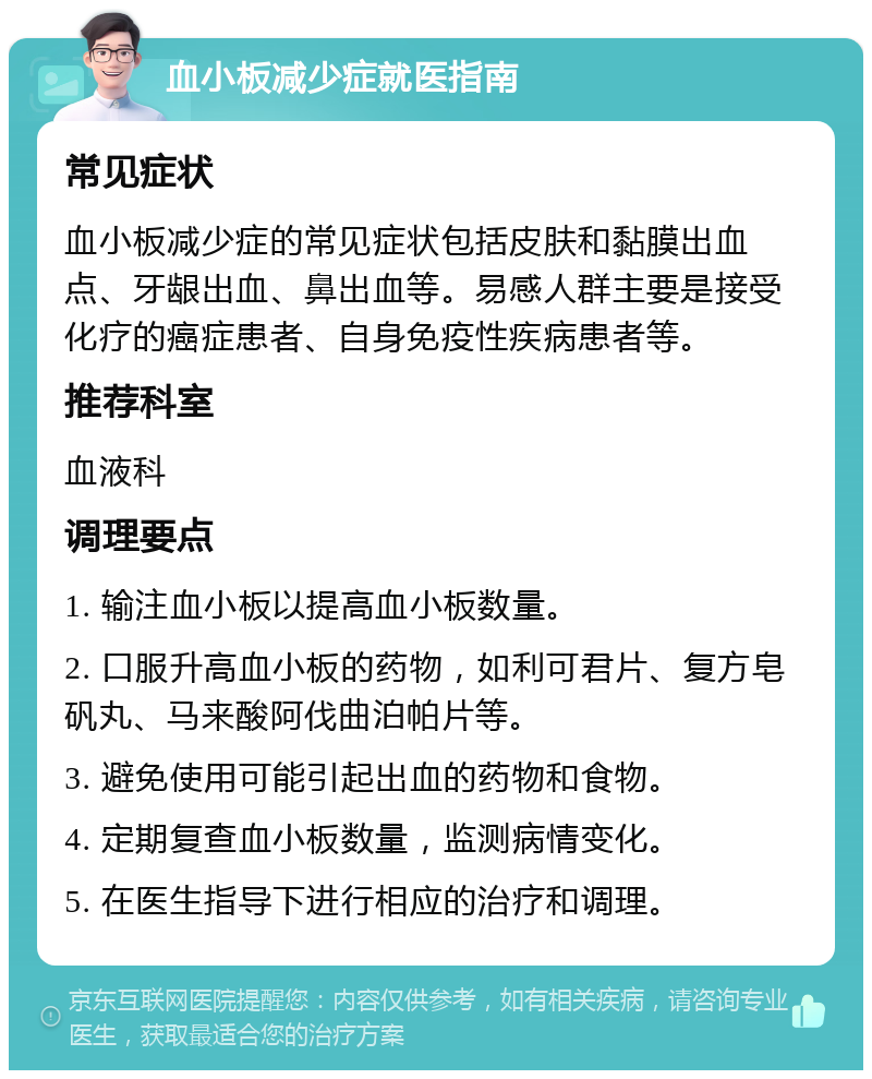 血小板减少症就医指南 常见症状 血小板减少症的常见症状包括皮肤和黏膜出血点、牙龈出血、鼻出血等。易感人群主要是接受化疗的癌症患者、自身免疫性疾病患者等。 推荐科室 血液科 调理要点 1. 输注血小板以提高血小板数量。 2. 口服升高血小板的药物，如利可君片、复方皂矾丸、马来酸阿伐曲泊帕片等。 3. 避免使用可能引起出血的药物和食物。 4. 定期复查血小板数量，监测病情变化。 5. 在医生指导下进行相应的治疗和调理。