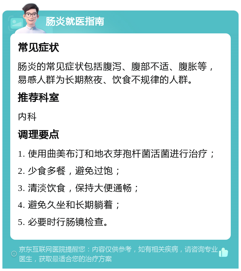 肠炎就医指南 常见症状 肠炎的常见症状包括腹泻、腹部不适、腹胀等，易感人群为长期熬夜、饮食不规律的人群。 推荐科室 内科 调理要点 1. 使用曲美布汀和地衣芽孢杆菌活菌进行治疗； 2. 少食多餐，避免过饱； 3. 清淡饮食，保持大便通畅； 4. 避免久坐和长期躺着； 5. 必要时行肠镜检查。