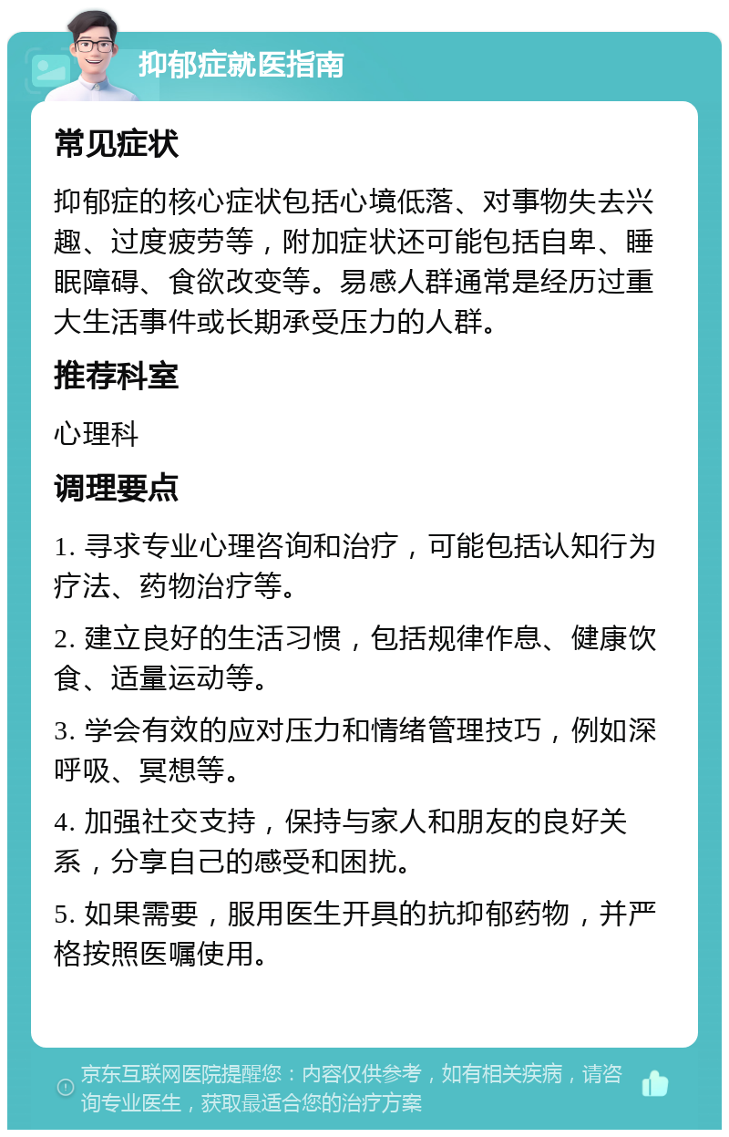 抑郁症就医指南 常见症状 抑郁症的核心症状包括心境低落、对事物失去兴趣、过度疲劳等，附加症状还可能包括自卑、睡眠障碍、食欲改变等。易感人群通常是经历过重大生活事件或长期承受压力的人群。 推荐科室 心理科 调理要点 1. 寻求专业心理咨询和治疗，可能包括认知行为疗法、药物治疗等。 2. 建立良好的生活习惯，包括规律作息、健康饮食、适量运动等。 3. 学会有效的应对压力和情绪管理技巧，例如深呼吸、冥想等。 4. 加强社交支持，保持与家人和朋友的良好关系，分享自己的感受和困扰。 5. 如果需要，服用医生开具的抗抑郁药物，并严格按照医嘱使用。