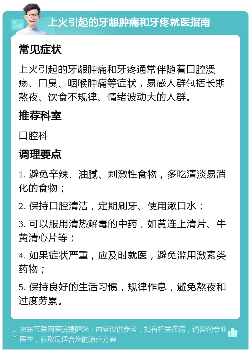 上火引起的牙龈肿痛和牙疼就医指南 常见症状 上火引起的牙龈肿痛和牙疼通常伴随着口腔溃疡、口臭、咽喉肿痛等症状，易感人群包括长期熬夜、饮食不规律、情绪波动大的人群。 推荐科室 口腔科 调理要点 1. 避免辛辣、油腻、刺激性食物，多吃清淡易消化的食物； 2. 保持口腔清洁，定期刷牙、使用漱口水； 3. 可以服用清热解毒的中药，如黄连上清片、牛黄清心片等； 4. 如果症状严重，应及时就医，避免滥用激素类药物； 5. 保持良好的生活习惯，规律作息，避免熬夜和过度劳累。