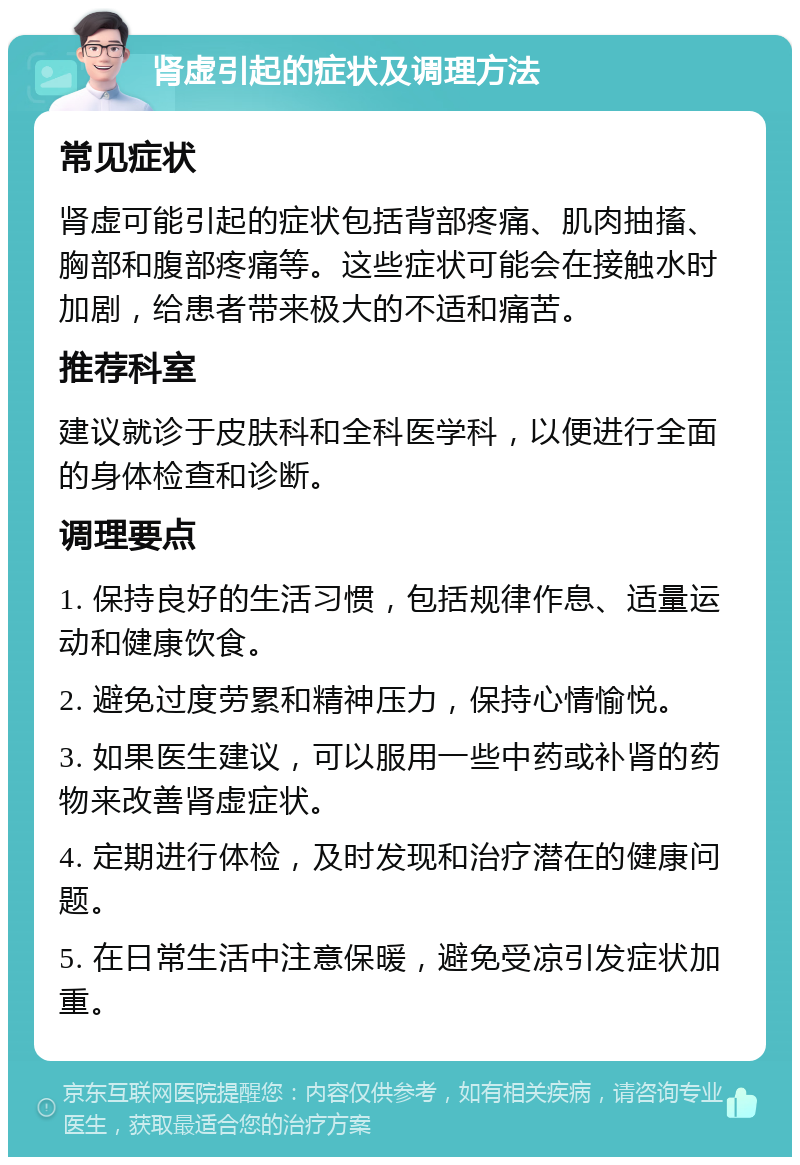 肾虚引起的症状及调理方法 常见症状 肾虚可能引起的症状包括背部疼痛、肌肉抽搐、胸部和腹部疼痛等。这些症状可能会在接触水时加剧，给患者带来极大的不适和痛苦。 推荐科室 建议就诊于皮肤科和全科医学科，以便进行全面的身体检查和诊断。 调理要点 1. 保持良好的生活习惯，包括规律作息、适量运动和健康饮食。 2. 避免过度劳累和精神压力，保持心情愉悦。 3. 如果医生建议，可以服用一些中药或补肾的药物来改善肾虚症状。 4. 定期进行体检，及时发现和治疗潜在的健康问题。 5. 在日常生活中注意保暖，避免受凉引发症状加重。