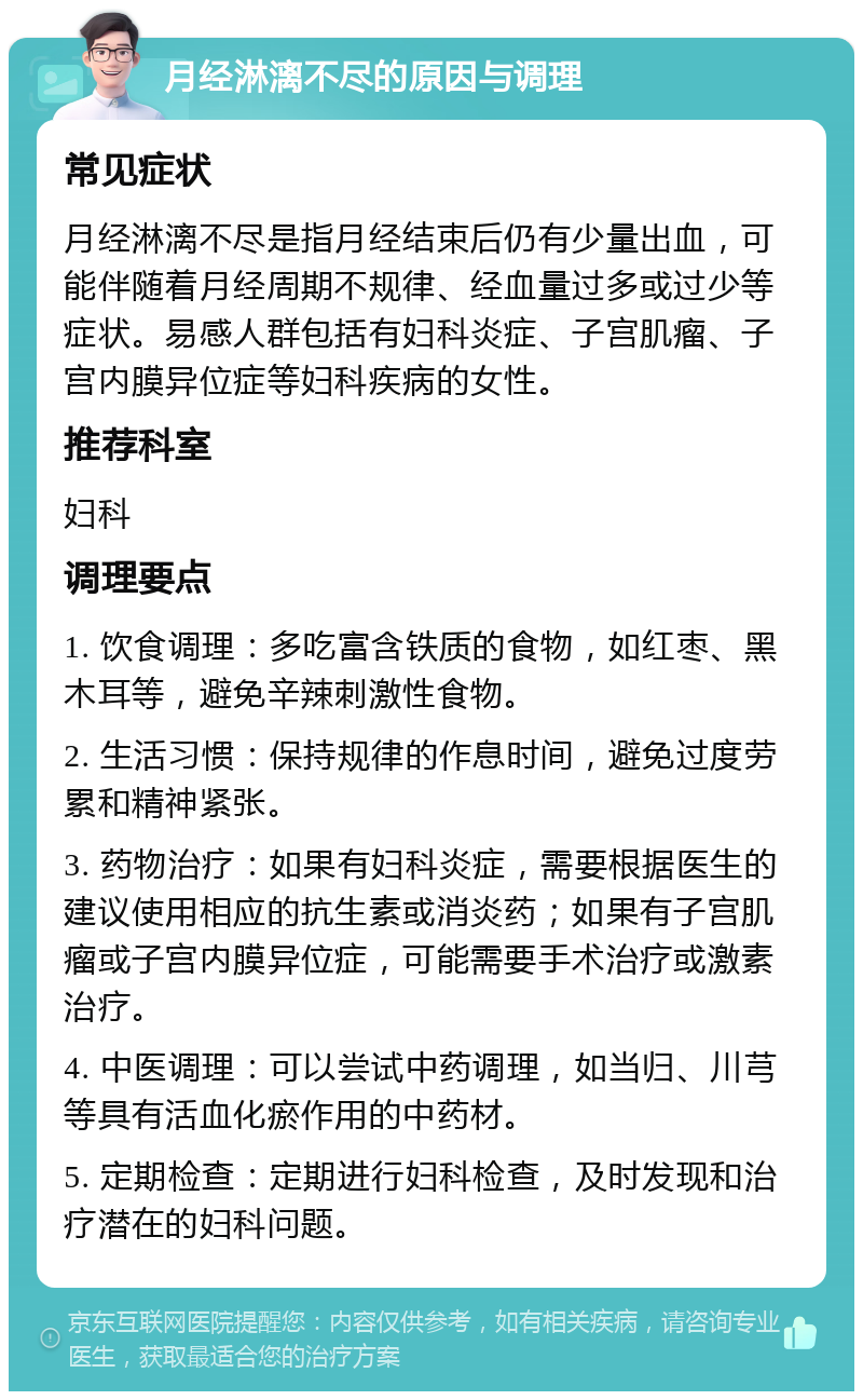 月经淋漓不尽的原因与调理 常见症状 月经淋漓不尽是指月经结束后仍有少量出血，可能伴随着月经周期不规律、经血量过多或过少等症状。易感人群包括有妇科炎症、子宫肌瘤、子宫内膜异位症等妇科疾病的女性。 推荐科室 妇科 调理要点 1. 饮食调理：多吃富含铁质的食物，如红枣、黑木耳等，避免辛辣刺激性食物。 2. 生活习惯：保持规律的作息时间，避免过度劳累和精神紧张。 3. 药物治疗：如果有妇科炎症，需要根据医生的建议使用相应的抗生素或消炎药；如果有子宫肌瘤或子宫内膜异位症，可能需要手术治疗或激素治疗。 4. 中医调理：可以尝试中药调理，如当归、川芎等具有活血化瘀作用的中药材。 5. 定期检查：定期进行妇科检查，及时发现和治疗潜在的妇科问题。