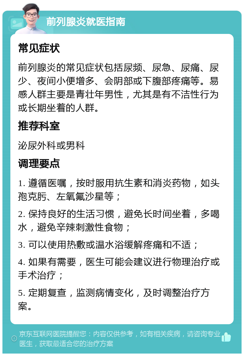 前列腺炎就医指南 常见症状 前列腺炎的常见症状包括尿频、尿急、尿痛、尿少、夜间小便增多、会阴部或下腹部疼痛等。易感人群主要是青壮年男性，尤其是有不洁性行为或长期坐着的人群。 推荐科室 泌尿外科或男科 调理要点 1. 遵循医嘱，按时服用抗生素和消炎药物，如头孢克肟、左氧氟沙星等； 2. 保持良好的生活习惯，避免长时间坐着，多喝水，避免辛辣刺激性食物； 3. 可以使用热敷或温水浴缓解疼痛和不适； 4. 如果有需要，医生可能会建议进行物理治疗或手术治疗； 5. 定期复查，监测病情变化，及时调整治疗方案。