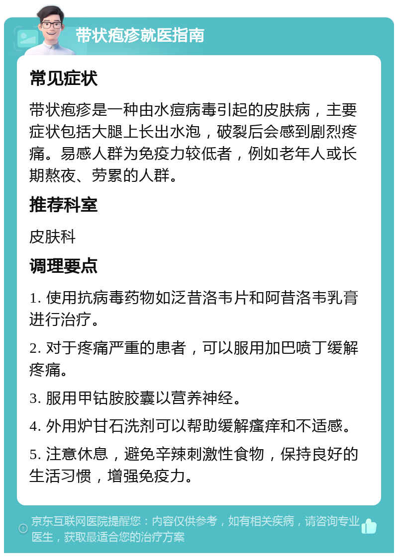 带状疱疹就医指南 常见症状 带状疱疹是一种由水痘病毒引起的皮肤病，主要症状包括大腿上长出水泡，破裂后会感到剧烈疼痛。易感人群为免疫力较低者，例如老年人或长期熬夜、劳累的人群。 推荐科室 皮肤科 调理要点 1. 使用抗病毒药物如泛昔洛韦片和阿昔洛韦乳膏进行治疗。 2. 对于疼痛严重的患者，可以服用加巴喷丁缓解疼痛。 3. 服用甲钴胺胶囊以营养神经。 4. 外用炉甘石洗剂可以帮助缓解瘙痒和不适感。 5. 注意休息，避免辛辣刺激性食物，保持良好的生活习惯，增强免疫力。