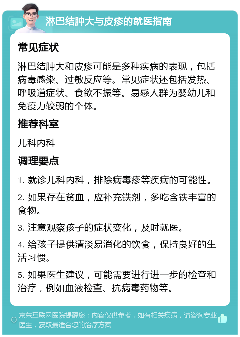 淋巴结肿大与皮疹的就医指南 常见症状 淋巴结肿大和皮疹可能是多种疾病的表现，包括病毒感染、过敏反应等。常见症状还包括发热、呼吸道症状、食欲不振等。易感人群为婴幼儿和免疫力较弱的个体。 推荐科室 儿科内科 调理要点 1. 就诊儿科内科，排除病毒疹等疾病的可能性。 2. 如果存在贫血，应补充铁剂，多吃含铁丰富的食物。 3. 注意观察孩子的症状变化，及时就医。 4. 给孩子提供清淡易消化的饮食，保持良好的生活习惯。 5. 如果医生建议，可能需要进行进一步的检查和治疗，例如血液检查、抗病毒药物等。