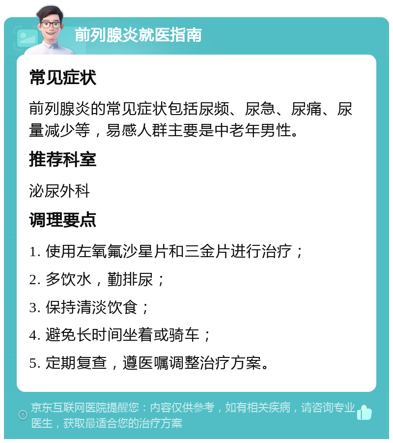 前列腺炎就医指南 常见症状 前列腺炎的常见症状包括尿频、尿急、尿痛、尿量减少等，易感人群主要是中老年男性。 推荐科室 泌尿外科 调理要点 1. 使用左氧氟沙星片和三金片进行治疗； 2. 多饮水，勤排尿； 3. 保持清淡饮食； 4. 避免长时间坐着或骑车； 5. 定期复查，遵医嘱调整治疗方案。