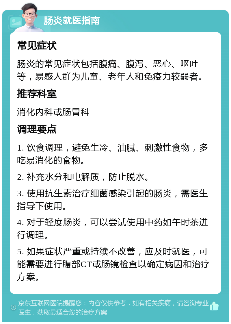 肠炎就医指南 常见症状 肠炎的常见症状包括腹痛、腹泻、恶心、呕吐等，易感人群为儿童、老年人和免疫力较弱者。 推荐科室 消化内科或肠胃科 调理要点 1. 饮食调理，避免生冷、油腻、刺激性食物，多吃易消化的食物。 2. 补充水分和电解质，防止脱水。 3. 使用抗生素治疗细菌感染引起的肠炎，需医生指导下使用。 4. 对于轻度肠炎，可以尝试使用中药如午时茶进行调理。 5. 如果症状严重或持续不改善，应及时就医，可能需要进行腹部CT或肠镜检查以确定病因和治疗方案。