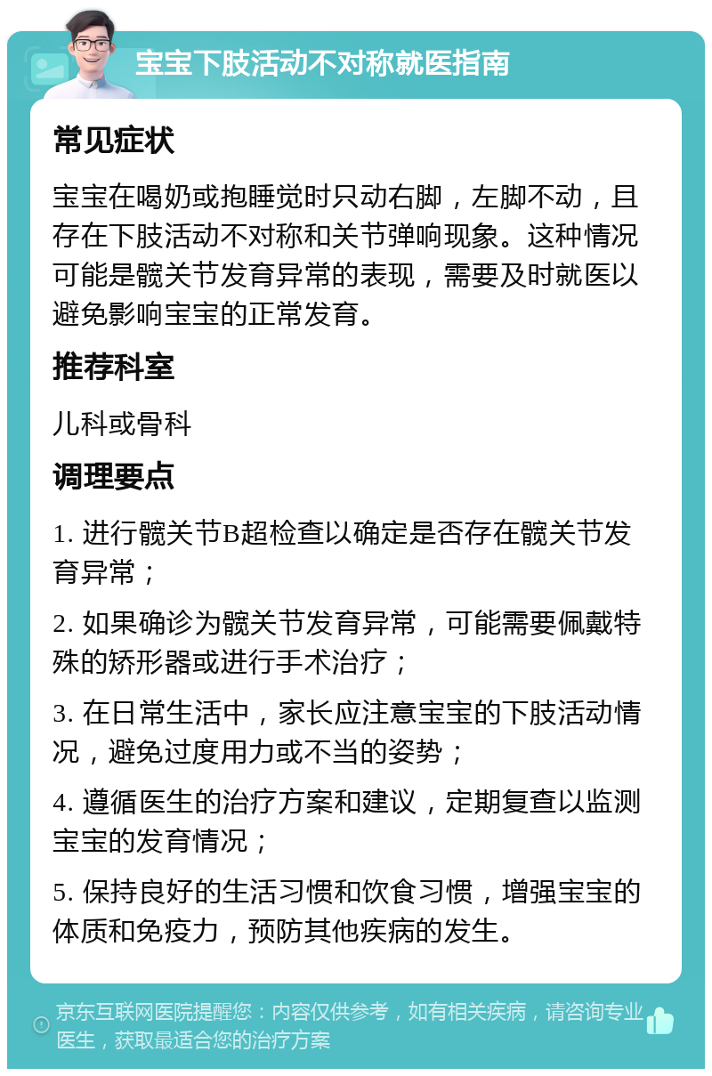 宝宝下肢活动不对称就医指南 常见症状 宝宝在喝奶或抱睡觉时只动右脚，左脚不动，且存在下肢活动不对称和关节弹响现象。这种情况可能是髋关节发育异常的表现，需要及时就医以避免影响宝宝的正常发育。 推荐科室 儿科或骨科 调理要点 1. 进行髋关节B超检查以确定是否存在髋关节发育异常； 2. 如果确诊为髋关节发育异常，可能需要佩戴特殊的矫形器或进行手术治疗； 3. 在日常生活中，家长应注意宝宝的下肢活动情况，避免过度用力或不当的姿势； 4. 遵循医生的治疗方案和建议，定期复查以监测宝宝的发育情况； 5. 保持良好的生活习惯和饮食习惯，增强宝宝的体质和免疫力，预防其他疾病的发生。