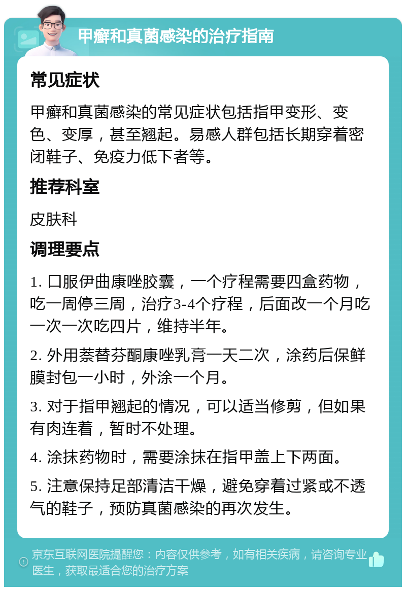 甲癣和真菌感染的治疗指南 常见症状 甲癣和真菌感染的常见症状包括指甲变形、变色、变厚，甚至翘起。易感人群包括长期穿着密闭鞋子、免疫力低下者等。 推荐科室 皮肤科 调理要点 1. 口服伊曲康唑胶囊，一个疗程需要四盒药物，吃一周停三周，治疗3-4个疗程，后面改一个月吃一次一次吃四片，维持半年。 2. 外用萘替芬酮康唑乳膏一天二次，涂药后保鲜膜封包一小时，外涂一个月。 3. 对于指甲翘起的情况，可以适当修剪，但如果有肉连着，暂时不处理。 4. 涂抹药物时，需要涂抹在指甲盖上下两面。 5. 注意保持足部清洁干燥，避免穿着过紧或不透气的鞋子，预防真菌感染的再次发生。