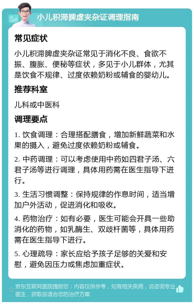 小儿积滞脾虚夹杂证调理指南 常见症状 小儿积滞脾虚夹杂证常见于消化不良、食欲不振、腹胀、便秘等症状，多见于小儿群体，尤其是饮食不规律、过度依赖奶粉或辅食的婴幼儿。 推荐科室 儿科或中医科 调理要点 1. 饮食调理：合理搭配膳食，增加新鲜蔬菜和水果的摄入，避免过度依赖奶粉或辅食。 2. 中药调理：可以考虑使用中药如四君子汤、六君子汤等进行调理，具体用药需在医生指导下进行。 3. 生活习惯调整：保持规律的作息时间，适当增加户外活动，促进消化和吸收。 4. 药物治疗：如有必要，医生可能会开具一些助消化的药物，如乳酶生、双歧杆菌等，具体用药需在医生指导下进行。 5. 心理疏导：家长应给予孩子足够的关爱和安慰，避免因压力或焦虑加重症状。