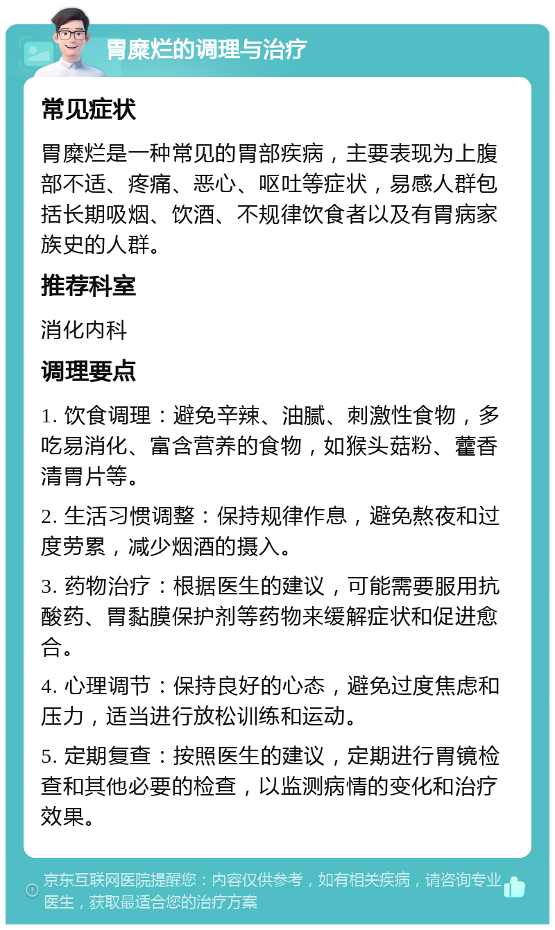 胃糜烂的调理与治疗 常见症状 胃糜烂是一种常见的胃部疾病，主要表现为上腹部不适、疼痛、恶心、呕吐等症状，易感人群包括长期吸烟、饮酒、不规律饮食者以及有胃病家族史的人群。 推荐科室 消化内科 调理要点 1. 饮食调理：避免辛辣、油腻、刺激性食物，多吃易消化、富含营养的食物，如猴头菇粉、藿香清胃片等。 2. 生活习惯调整：保持规律作息，避免熬夜和过度劳累，减少烟酒的摄入。 3. 药物治疗：根据医生的建议，可能需要服用抗酸药、胃黏膜保护剂等药物来缓解症状和促进愈合。 4. 心理调节：保持良好的心态，避免过度焦虑和压力，适当进行放松训练和运动。 5. 定期复查：按照医生的建议，定期进行胃镜检查和其他必要的检查，以监测病情的变化和治疗效果。