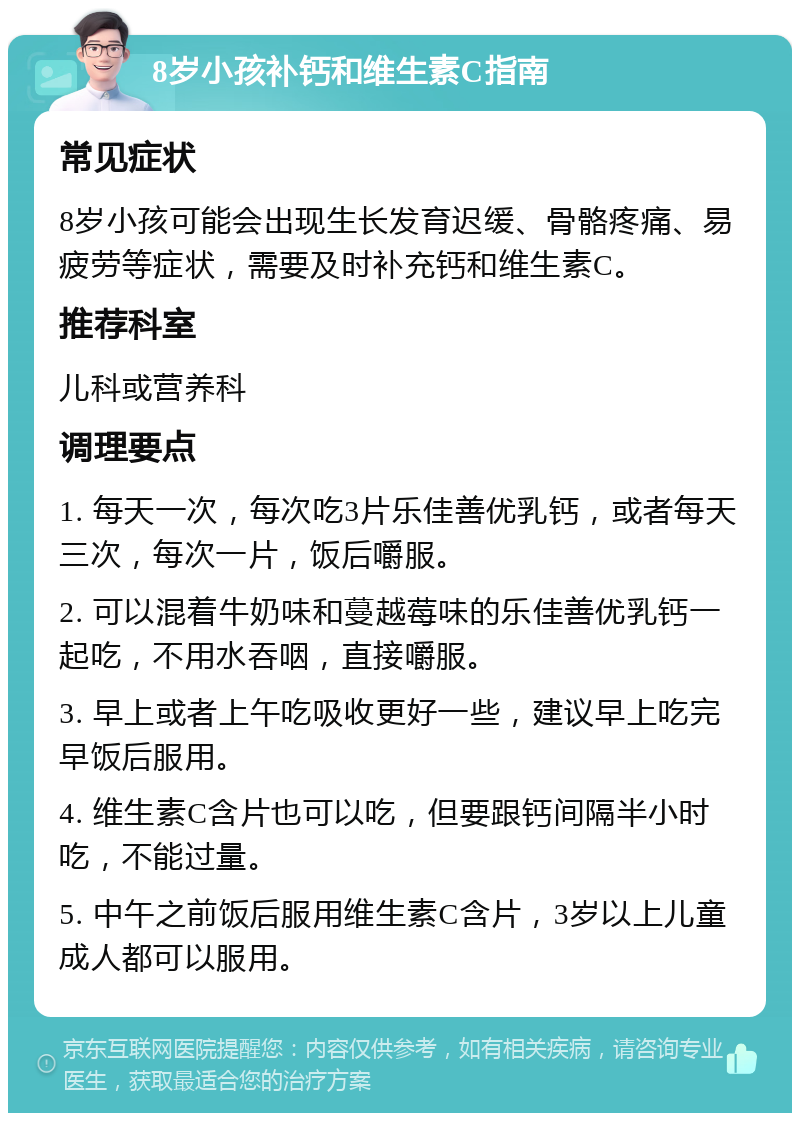 8岁小孩补钙和维生素C指南 常见症状 8岁小孩可能会出现生长发育迟缓、骨骼疼痛、易疲劳等症状，需要及时补充钙和维生素C。 推荐科室 儿科或营养科 调理要点 1. 每天一次，每次吃3片乐佳善优乳钙，或者每天三次，每次一片，饭后嚼服。 2. 可以混着牛奶味和蔓越莓味的乐佳善优乳钙一起吃，不用水吞咽，直接嚼服。 3. 早上或者上午吃吸收更好一些，建议早上吃完早饭后服用。 4. 维生素C含片也可以吃，但要跟钙间隔半小时吃，不能过量。 5. 中午之前饭后服用维生素C含片，3岁以上儿童成人都可以服用。