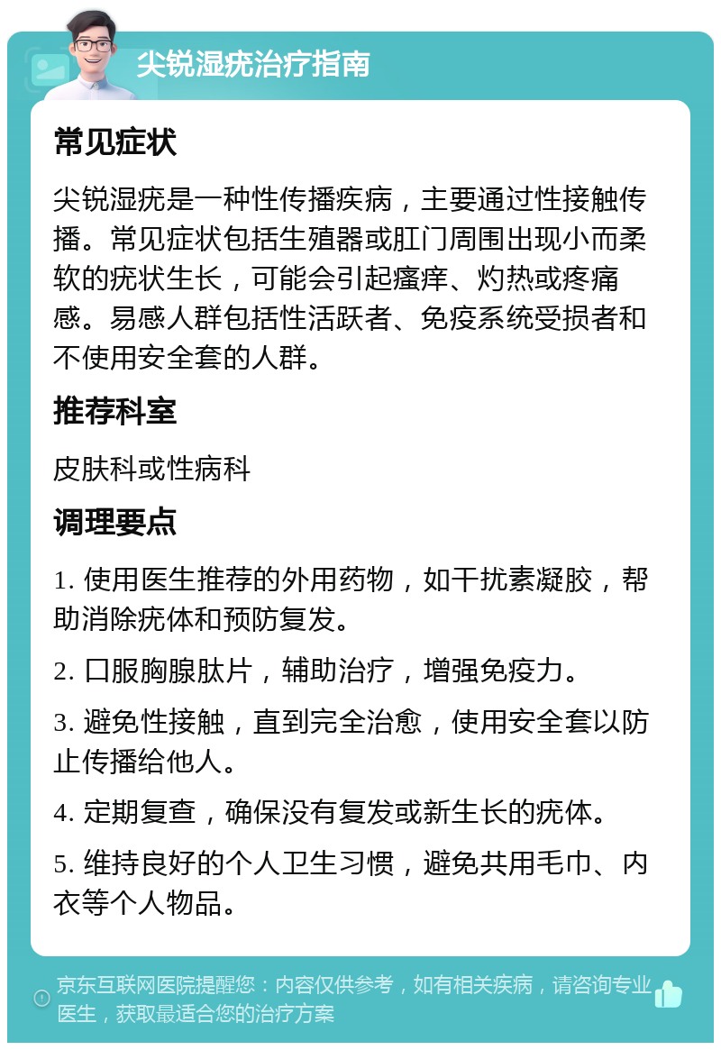 尖锐湿疣治疗指南 常见症状 尖锐湿疣是一种性传播疾病，主要通过性接触传播。常见症状包括生殖器或肛门周围出现小而柔软的疣状生长，可能会引起瘙痒、灼热或疼痛感。易感人群包括性活跃者、免疫系统受损者和不使用安全套的人群。 推荐科室 皮肤科或性病科 调理要点 1. 使用医生推荐的外用药物，如干扰素凝胶，帮助消除疣体和预防复发。 2. 口服胸腺肽片，辅助治疗，增强免疫力。 3. 避免性接触，直到完全治愈，使用安全套以防止传播给他人。 4. 定期复查，确保没有复发或新生长的疣体。 5. 维持良好的个人卫生习惯，避免共用毛巾、内衣等个人物品。