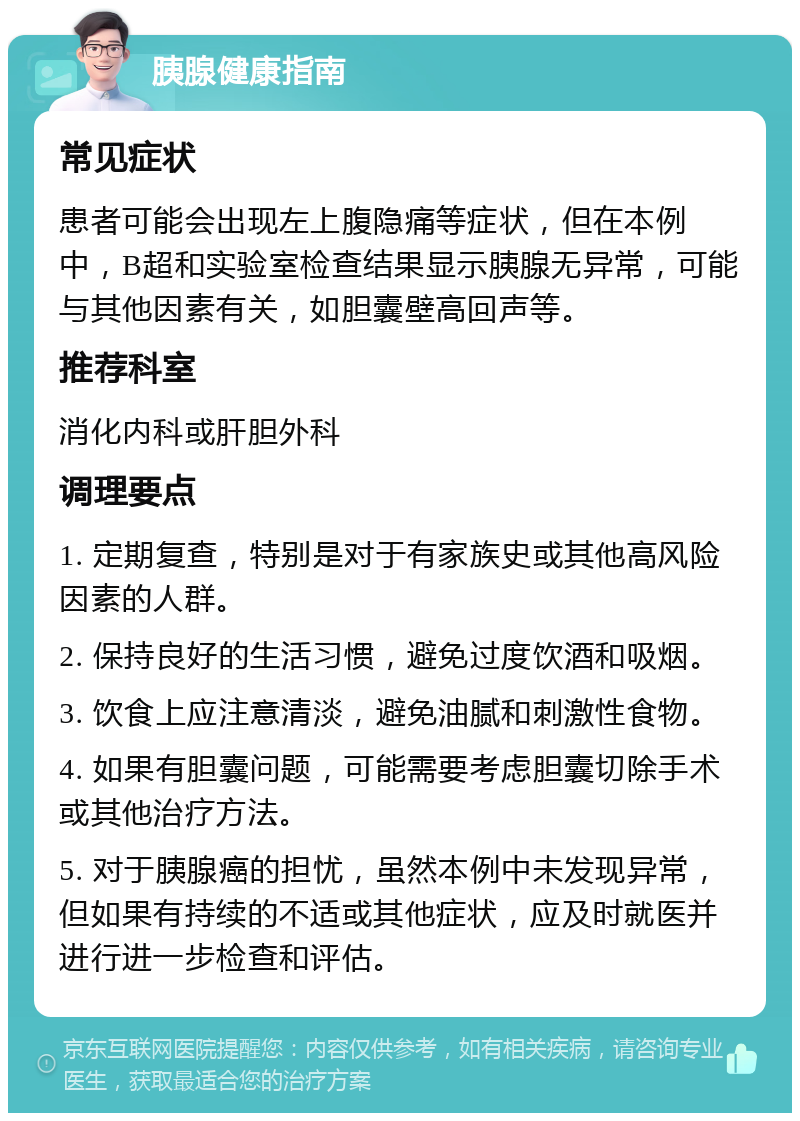 胰腺健康指南 常见症状 患者可能会出现左上腹隐痛等症状，但在本例中，B超和实验室检查结果显示胰腺无异常，可能与其他因素有关，如胆囊壁高回声等。 推荐科室 消化内科或肝胆外科 调理要点 1. 定期复查，特别是对于有家族史或其他高风险因素的人群。 2. 保持良好的生活习惯，避免过度饮酒和吸烟。 3. 饮食上应注意清淡，避免油腻和刺激性食物。 4. 如果有胆囊问题，可能需要考虑胆囊切除手术或其他治疗方法。 5. 对于胰腺癌的担忧，虽然本例中未发现异常，但如果有持续的不适或其他症状，应及时就医并进行进一步检查和评估。