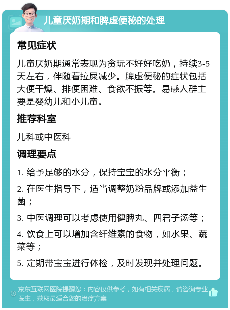 儿童厌奶期和脾虚便秘的处理 常见症状 儿童厌奶期通常表现为贪玩不好好吃奶，持续3-5天左右，伴随着拉屎减少。脾虚便秘的症状包括大便干燥、排便困难、食欲不振等。易感人群主要是婴幼儿和小儿童。 推荐科室 儿科或中医科 调理要点 1. 给予足够的水分，保持宝宝的水分平衡； 2. 在医生指导下，适当调整奶粉品牌或添加益生菌； 3. 中医调理可以考虑使用健脾丸、四君子汤等； 4. 饮食上可以增加含纤维素的食物，如水果、蔬菜等； 5. 定期带宝宝进行体检，及时发现并处理问题。