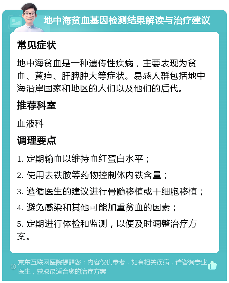 地中海贫血基因检测结果解读与治疗建议 常见症状 地中海贫血是一种遗传性疾病，主要表现为贫血、黄疸、肝脾肿大等症状。易感人群包括地中海沿岸国家和地区的人们以及他们的后代。 推荐科室 血液科 调理要点 1. 定期输血以维持血红蛋白水平； 2. 使用去铁胺等药物控制体内铁含量； 3. 遵循医生的建议进行骨髓移植或干细胞移植； 4. 避免感染和其他可能加重贫血的因素； 5. 定期进行体检和监测，以便及时调整治疗方案。