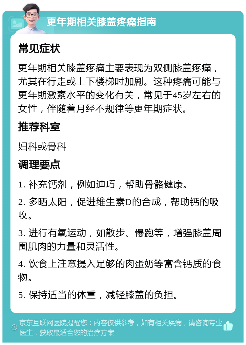 更年期相关膝盖疼痛指南 常见症状 更年期相关膝盖疼痛主要表现为双侧膝盖疼痛，尤其在行走或上下楼梯时加剧。这种疼痛可能与更年期激素水平的变化有关，常见于45岁左右的女性，伴随着月经不规律等更年期症状。 推荐科室 妇科或骨科 调理要点 1. 补充钙剂，例如迪巧，帮助骨骼健康。 2. 多晒太阳，促进维生素D的合成，帮助钙的吸收。 3. 进行有氧运动，如散步、慢跑等，增强膝盖周围肌肉的力量和灵活性。 4. 饮食上注意摄入足够的肉蛋奶等富含钙质的食物。 5. 保持适当的体重，减轻膝盖的负担。