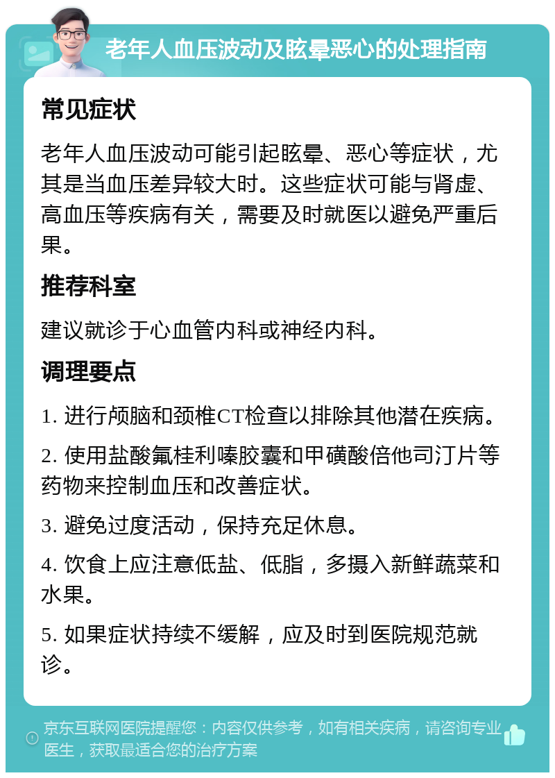 老年人血压波动及眩晕恶心的处理指南 常见症状 老年人血压波动可能引起眩晕、恶心等症状，尤其是当血压差异较大时。这些症状可能与肾虚、高血压等疾病有关，需要及时就医以避免严重后果。 推荐科室 建议就诊于心血管内科或神经内科。 调理要点 1. 进行颅脑和颈椎CT检查以排除其他潜在疾病。 2. 使用盐酸氟桂利嗪胶囊和甲磺酸倍他司汀片等药物来控制血压和改善症状。 3. 避免过度活动，保持充足休息。 4. 饮食上应注意低盐、低脂，多摄入新鲜蔬菜和水果。 5. 如果症状持续不缓解，应及时到医院规范就诊。