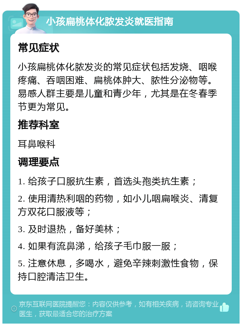 小孩扁桃体化脓发炎就医指南 常见症状 小孩扁桃体化脓发炎的常见症状包括发烧、咽喉疼痛、吞咽困难、扁桃体肿大、脓性分泌物等。易感人群主要是儿童和青少年，尤其是在冬春季节更为常见。 推荐科室 耳鼻喉科 调理要点 1. 给孩子口服抗生素，首选头孢类抗生素； 2. 使用清热利咽的药物，如小儿咽扁喉炎、清复方双花口服液等； 3. 及时退热，备好美林； 4. 如果有流鼻涕，给孩子毛巾服一服； 5. 注意休息，多喝水，避免辛辣刺激性食物，保持口腔清洁卫生。