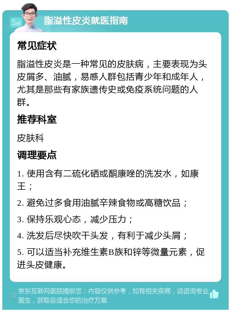 脂溢性皮炎就医指南 常见症状 脂溢性皮炎是一种常见的皮肤病，主要表现为头皮屑多、油腻，易感人群包括青少年和成年人，尤其是那些有家族遗传史或免疫系统问题的人群。 推荐科室 皮肤科 调理要点 1. 使用含有二硫化硒或酮康唑的洗发水，如康王； 2. 避免过多食用油腻辛辣食物或高糖饮品； 3. 保持乐观心态，减少压力； 4. 洗发后尽快吹干头发，有利于减少头屑； 5. 可以适当补充维生素B族和锌等微量元素，促进头皮健康。