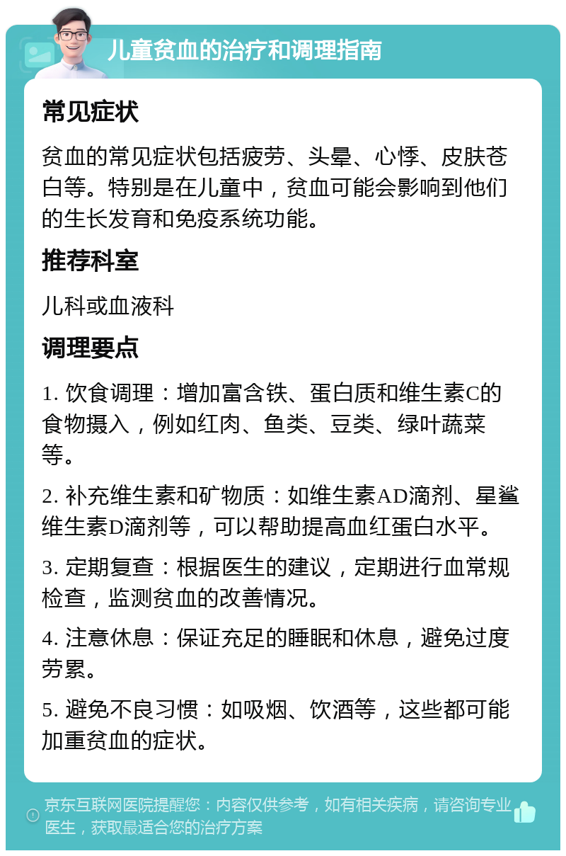 儿童贫血的治疗和调理指南 常见症状 贫血的常见症状包括疲劳、头晕、心悸、皮肤苍白等。特别是在儿童中，贫血可能会影响到他们的生长发育和免疫系统功能。 推荐科室 儿科或血液科 调理要点 1. 饮食调理：增加富含铁、蛋白质和维生素C的食物摄入，例如红肉、鱼类、豆类、绿叶蔬菜等。 2. 补充维生素和矿物质：如维生素AD滴剂、星鲨维生素D滴剂等，可以帮助提高血红蛋白水平。 3. 定期复查：根据医生的建议，定期进行血常规检查，监测贫血的改善情况。 4. 注意休息：保证充足的睡眠和休息，避免过度劳累。 5. 避免不良习惯：如吸烟、饮酒等，这些都可能加重贫血的症状。