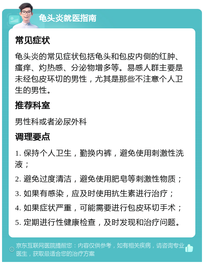 龟头炎就医指南 常见症状 龟头炎的常见症状包括龟头和包皮内侧的红肿、瘙痒、灼热感、分泌物增多等。易感人群主要是未经包皮环切的男性，尤其是那些不注意个人卫生的男性。 推荐科室 男性科或者泌尿外科 调理要点 1. 保持个人卫生，勤换内裤，避免使用刺激性洗液； 2. 避免过度清洁，避免使用肥皂等刺激性物质； 3. 如果有感染，应及时使用抗生素进行治疗； 4. 如果症状严重，可能需要进行包皮环切手术； 5. 定期进行性健康检查，及时发现和治疗问题。