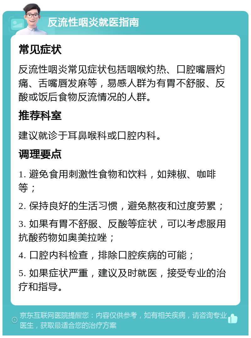 反流性咽炎就医指南 常见症状 反流性咽炎常见症状包括咽喉灼热、口腔嘴唇灼痛、舌嘴唇发麻等，易感人群为有胃不舒服、反酸或饭后食物反流情况的人群。 推荐科室 建议就诊于耳鼻喉科或口腔内科。 调理要点 1. 避免食用刺激性食物和饮料，如辣椒、咖啡等； 2. 保持良好的生活习惯，避免熬夜和过度劳累； 3. 如果有胃不舒服、反酸等症状，可以考虑服用抗酸药物如奥美拉唑； 4. 口腔内科检查，排除口腔疾病的可能； 5. 如果症状严重，建议及时就医，接受专业的治疗和指导。