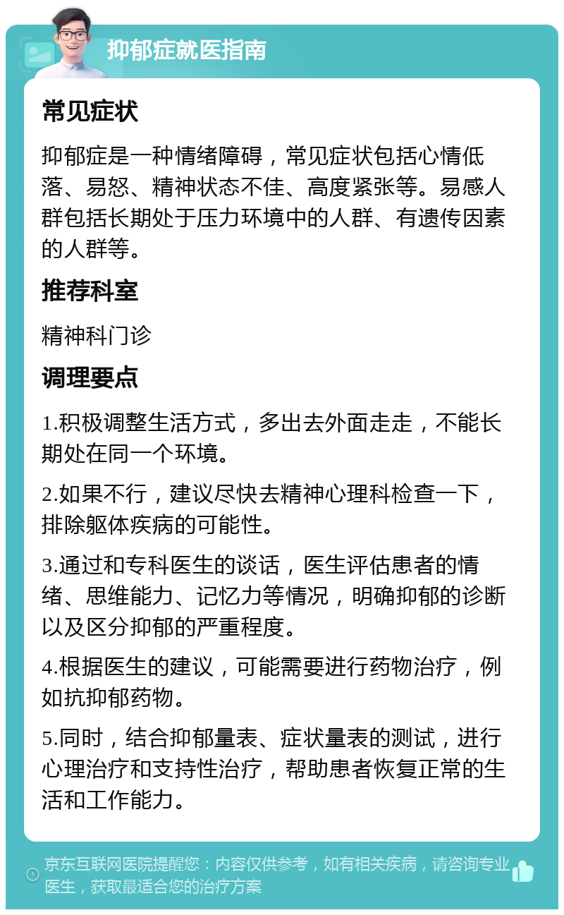 抑郁症就医指南 常见症状 抑郁症是一种情绪障碍，常见症状包括心情低落、易怒、精神状态不佳、高度紧张等。易感人群包括长期处于压力环境中的人群、有遗传因素的人群等。 推荐科室 精神科门诊 调理要点 1.积极调整生活方式，多出去外面走走，不能长期处在同一个环境。 2.如果不行，建议尽快去精神心理科检查一下，排除躯体疾病的可能性。 3.通过和专科医生的谈话，医生评估患者的情绪、思维能力、记忆力等情况，明确抑郁的诊断以及区分抑郁的严重程度。 4.根据医生的建议，可能需要进行药物治疗，例如抗抑郁药物。 5.同时，结合抑郁量表、症状量表的测试，进行心理治疗和支持性治疗，帮助患者恢复正常的生活和工作能力。